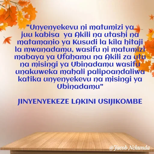 Quote by JACOB NCHUNDA - "Unyenyekevu ni matumizi ya juu kabisa  ya Akili na utashi na matamanio ya Kusudi la kila hitaji la mwanadamu, wasifu ni matumizi mabaya ya Ufahamu na Akili za utu na misingi ya Ubinadamu wasifu unakuweka mahali palipoandaliwa katika unyenyekevu na misingi ya Ubinadamu"

JINYENYEKEZE LAKINI USIJIKOMBE - Made using Quotes Creator App, Post Maker App