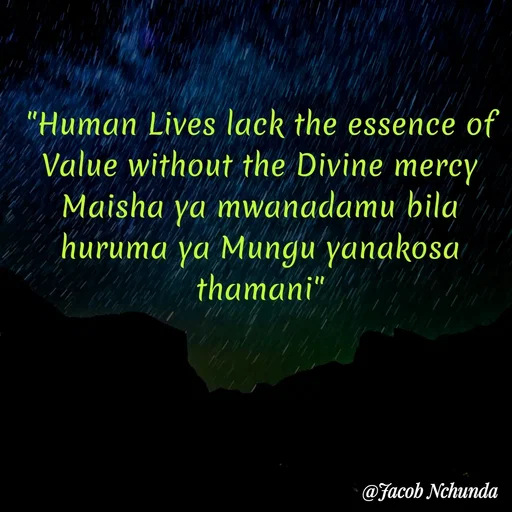 Quote by JACOB NCHUNDA - "Human Lives lack the essence of Value without the Divine mercy
Maisha ya mwanadamu bila huruma ya Mungu yanakosa thamani" - Made using Quotes Creator App, Post Maker App