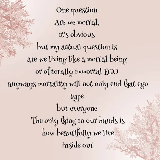 Quote by WOW🎆_world of_wonderful - One question 
Are we mortal, 
it's obvious 
but my actual question is 
are we living like a mortal being 
or of totally immortal EGO 
anyways mortality will not only end that ego type 
but everyone 
The only thing in our hands is
how beautifully we live
inside out
 - Made using Quotes Creator App, Post Maker App