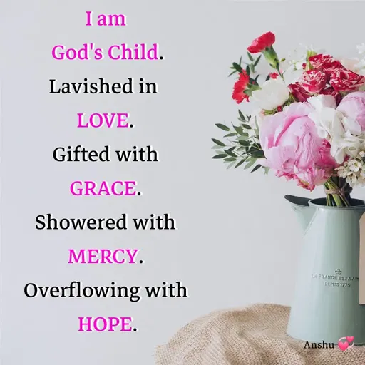 Quote by Anshu 💫 - I am
 God's Child.
Lavished in 
LOVE.
Gifted with
GRACE.
Showered with
MERCY.
Overflowing with
 HOPE. - Made using Quotes Creator App, Post Maker App