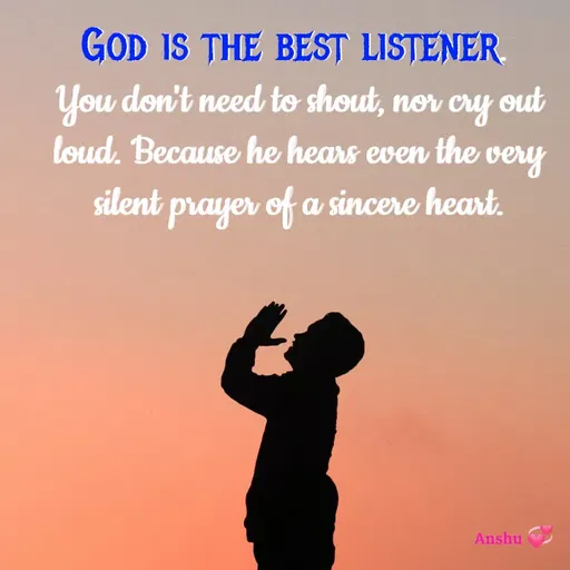 Quote by Anshu 💫 - God is the best listener. 
You don't need to shout, nor cry out loud. Because he hears even the very silent prayer of a sincere heart. - Made using Quotes Creator App, Post Maker App