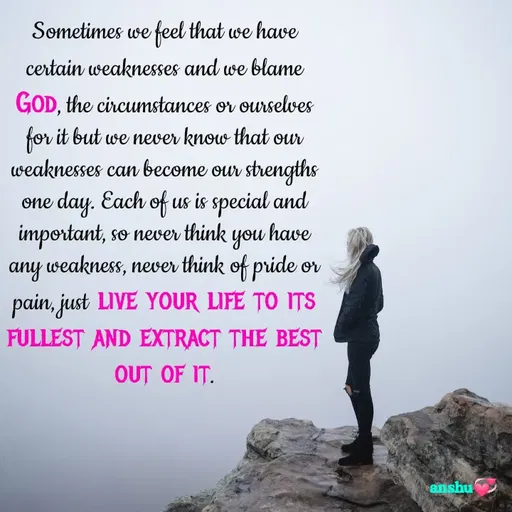Quote by Anshu 💫 - Sometimes we feel that we have certain weaknesses and we blame God, the circumstances or ourselves for it but we never know that our weaknesses can become our strengths one day. Each of us is special and important, so never think you have any weakness, never think of pride or pain, just live your life to its fullest and extract the best out of it. - Made using Quotes Creator App, Post Maker App