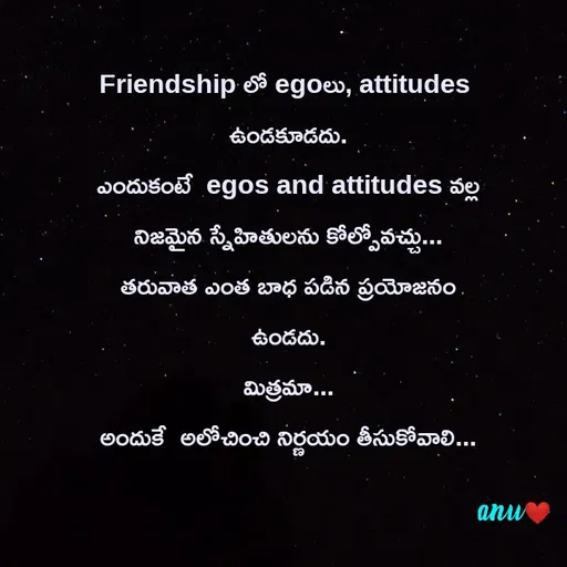 Quote by Anshu 💫 - Friendship లో egoలు, attitudes 
ఉండకూడదు.
ఎందుకంటే  egos and attitudes వల్ల  నిజమైన స్నేహితులను కోల్పోవచ్చు...
తరువాత ఎంత బాధ పడిన ప్రయోజనం ఉండదు.
మిత్రమా...
అందుకే  అలోచించి నిర్ణయం తీసుకోవాలి...
 - Made using Quotes Creator App, Post Maker App