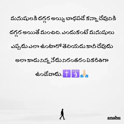 Quote by Anshu 💫 -     మనుషులకి దగ్గర అయ్యి బాధపడే కన్నా దేవునికి దగ్గర అయితే మంచిది. ఎందుకంటే మనుషులు ఎప్పుడు ఎలా ఉంటారో తెలియదు కానీ దేవుడు అలా కాదు నిన్న నేడు నిరంతరం ఏకరీతిగా ఉండేవాడు.✝️🛐🙏🏻 - Made using Quotes Creator App, Post Maker App