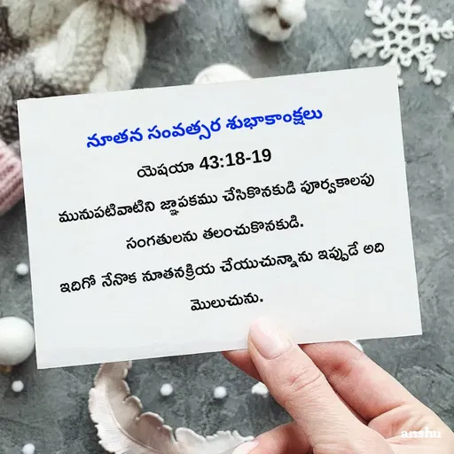 Quote by Anshu 💫 -  నూతన సంవత్సర శుభాకాంక్షలు 
యెషయా 43:18-19 
 మునుపటివాటిని జ్ఞాపకము చేసికొనకుడి పూర్వకాలపు సంగతులను తలంచుకొనకుడి. 
ఇదిగో నేనొక నూతనక్రియ చేయుచున్నాను ఇప్పుడే అది మొలుచును. - Made using Quotes Creator App, Post Maker App