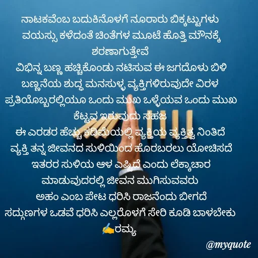 Quote by Ramya Sr - ನಾಟಕವೆಂಬ ಬದುಕಿನೊಳಗೆ ನೂರಾರು ಬಿಕ್ಕಟ್ಟುಗಳು
 ವಯಸ್ಸು ಕಳೆದಂತೆ ಚಿಂತೆಗಳ ಮೂಟೆ ಹೊತ್ತಿ ಮೌನಕ್ಕೆ ಶರಣಾಗುತ್ತೇವೆ
 ವಿಭಿನ್ನ ಬಣ್ಣ ಹಚ್ಚಿಕೊಂಡು ನಟಿಸುವ ಈ ಜಗದೊಳು ಬಿಳಿ ಬಣ್ಣನೆಯ ಶುದ್ಧ ಮನಸುಳ್ಳ ವ್ಯಕ್ತಿಗಳಿರುವುದೇ ವಿರಳ
 ಪ್ರತಿಯೊಬ್ಬರಲ್ಲಿಯೂ ಒಂದು ಮುಖ ಒಳ್ಳೆಯವ ಒಂದು ಮುಖ ಕೆಟ್ಟವ ಇರುವುದು ಸಹಜ
ಈ ಎರಡರ ಹೆಚ್ಚು ಕಡಿಮೆಯಲ್ಲಿ ವ್ಯಕ್ತಿಯ ವ್ಯಕ್ತಿತ್ವ ನಿಂತಿದೆ
 ವ್ಯಕ್ತಿ ತನ್ನ ಜೀವನದ ಸುಳಿಯಿಂದ ಹೊರಬರಲು ಯೋಚಿಸದೆ
 ಇತರರ ಸುಳಿಯ ಆಳ ಎಷ್ಟಿದೆ ಎಂದು ಲೆಕ್ಕಾಚಾರ ಮಾಡುವುದರಲ್ಲಿ ಜೀವನ ಮುಗಿಸುವವರು
 ಅಹಂ ಎಂಬ ಪೇಟ ಧರಿಸಿ ರಾಜನೆಂದು ಬೀಗದೆ
 ಸದ್ಗುಣಗಳ ಒಡವೆ ಧರಿಸಿ ಎಲ್ಲರೊಳಗೆ ಸೇರಿ ಕೂಡಿ ಬಾಳಬೇಕು 
✍️ರಮ್ಯ  - Made using Quotes Creator App, Post Maker App