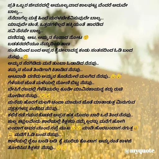 Quote by Ramya Sr - ಪ್ರತಿ ಒಬ್ಬರ ಜೀವನದಲ್ಲಿ ಅಮೂಲ್ಯವಾದ ಕಾಲಘಟ್ಟ ವೆಂದರೆ ಅದುವೇ ಬಾಲ್ಯ...
ನೆನೆದಾಗೆಲ್ಲ ಮತ್ತೆ ಹಿಂದೆ ಮರಳಬೇಕೆನಿಸುವುದೇ ಬಾಲ್ಯ..
ಯಾವುದೇ ಚಿಂತೆ, ಒತ್ತಡಗಳಿಲ್ಲದೆ ಹಕ್ಕಿಯಂತೆ  ಹಾರಡಿದ 
ಸವಿ ನೆನಪೇ ಬಾಲ್ಯ..
ದಣಿದಷ್ಟು  ಆಟ, ಅಮ್ಮನ ಕೆಂಪಾದ ನೋಟ 🤨
ಬಡತನದಲಿಯೂ ನೆಮ್ಮದಿಯ ತಾಣ 
ಸಂತೆಯಿಂದ ಬಂದ ಅಪ್ಪನ ಕೈಚೀಲಾವನ್ನ ಕಂಡು ಸಂತಸದಿಂದ ಓಡಿ ಬಂದ ನೆನಪು ...🙃
ಅಮ್ಮನ ಸೆರಗಿಡಿದು ಮನೆ ತುಂಬಾ ಓಡಾಡಿದ ನೆನಪು..
ತಮ್ಮನ ಜೊತೆ ತಿಂಡಿಗಾಗಿ ಕಿತಾಡಿದ ನೆನಪು..
ಆಟವಾಡಿ  ದಣಿದು ಅಮ್ಮನ ತೊಡೆಮೇಲೆ ಮಲಗಿದ ನೆನಪು..😴😴
ಗೆಳೆಯರ ಜೊತೆ ಮಳೆಯಲ್ಲಿ ದೋಣಿ ಬಿಟ್ಟ ನೆನಪು..
ಬೇಸಿಗೆ ರಜದಲ್ಲಿ ಗೆಳೆತಿಯರೆಲ್ಲ ಕೂಡೀ ಮಾವಿನಕಾಯನ್ನ ಕದ್ದು ರುಚಿ ನೋಡಿದ ನೆನಪು..😉😉
ಮನೆಯ ಹೊರಗೆ ಮಲಗಿ ಚಂದಾ ಮಾಮನ ಜೊತೆ ಮಾತಾಡುತ್ತ ಮಿನುಗುವ ನಕ್ಷತ್ರಗಳನ್ನ ಏಣಿಸಿದ ನೆನಪು..
ಕಲಿಕೆ ಕಡೆ ಗಮನ ಕೊಡದೆ ಅಪ್ಪನ ಹತ್ರ ಮೊದಲ ಬಾರಿ ಒದೆ ತಿಂದ ನೆನಪು..
ಶುಲ್ಕ ಕಟ್ಟಿಲವೆಂದು ಶಾಲೆಯಲ್ಲಿ ಶಿಕ್ಷಕರು ನಮ್ಮೆಲ್ಲರನ್ನು ಮನೆಗೆ ಹೋಗಿ ಎಂದಾಗ ಅವರ ಮುಂದೆ ಸಪ್ಪೆ ಮುಖ😒😒 ಮಾಡಿ ಹೊರಬಂದಾಗ ನಗುತ್ತ😃😃 ಮನೆಗೆ ಓಡಿ ಬಂದ ನೆನಪು..
ಶಾಲೆಯಲ್ಲಿ ರೈಲು ಬಂಡಿ ಆಡಿ  ಕೈ ಮುರಿದು ಕೊoಡಾಗ  ಅಮ್ಮನಂತೆ ಕಾಳಜಿ ತೋರಿಸಿದ ಶಿಕ್ಷಕರ  ನೆನಪು..🙂🙂

✍️R


                                                                                       - Made using Quotes Creator App, Post Maker App
