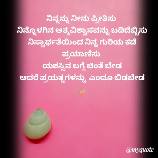 Quote by Ramya Sr - ನಿನ್ನನ್ನು ನೀನು ಪ್ರೀತಿಸು
 ನಿನ್ನೊಳಗಿನ ಆತ್ಮವಿಶ್ವಾಸವನ್ನು ಬಡಿದೆಬ್ಬಿಸು
 ನಿಸ್ವಾರ್ಥತೆಯಿಂದ ನಿನ್ನ ಗುರಿಯ ಕಡೆ ಪ್ರಯಾಣಿಸು
 ಯಶಸ್ಸಿನ ಬಗ್ಗೆ ಚಿಂತೆ ಬೇಡ
 ಆದರೆ ಪ್ರಯತ್ನಗಳನ್ನು  ಎಂದೂ ಬಿಡಬೇಡ

✍️R - Made using Quotes Creator App, Post Maker App
