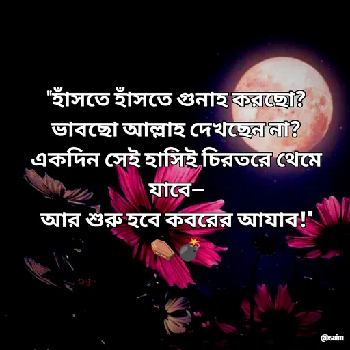 Quote by Saim Akhtar - "হাঁসতে হাঁসতে গুনাহ করছো?
ভাবছো আল্লাহ দেখছেন না?
একদিন সেই হাসিই চিরতরে থেমে যাবে—
আর শুরু হবে কবরের আযাব!"
⚰️💣 - Made using Quotes Creator App, Post Maker App