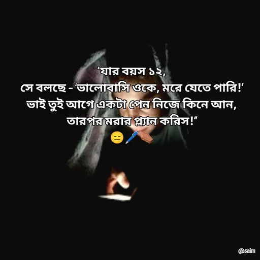 Quote by Saim Akhtar - “যার বয়স ১২,
সে বলছে – ‘ভালোবাসি ওকে, মরে যেতে পারি!’
ভাই তুই আগে একটা পেন নিজে কিনে আন,
তারপর মরার প্ল্যান করিস!”
😑🖊️⚰️
 - Made using Quotes Creator App, Post Maker App