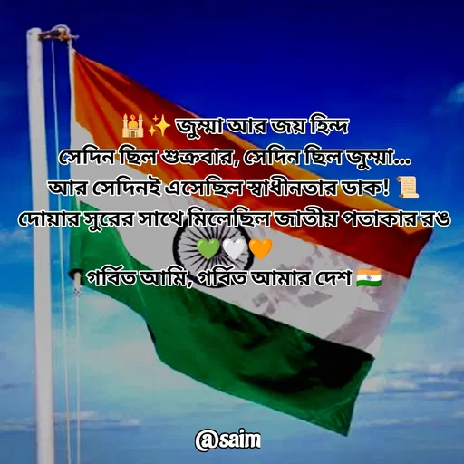 Quote by Saim Akhtar - 🕌✨ জুম্মা আর জয় হিন্দ
সেদিন ছিল শুক্রবার, সেদিন ছিল জুম্মা…
আর সেদিনই এসেছিল স্বাধীনতার ডাক! 📜
দোয়ার সুরের সাথে মিলেছিল জাতীয় পতাকার রঙ 💚🤍🧡
গর্বিত আমি, গর্বিত আমার দেশ 🇮🇳 - Made using Quotes Creator App, Post Maker App