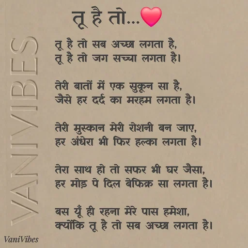Quote by Vani Vibes - तू है तो सब अच्छा लगता है,
तू है तो जग सच्चा लगता है। 

तेरी बातों में एक सुकून सा है,
जैसे हर दर्द का मरहम लगता है।

तेरी मुस्कान मेरी रोशनी बन जाए,
हर अंधेरा भी फिर हल्का लगता है।

तेरा साथ हो तो सफर भी घर जैसा,
हर मोड़ पे दिल बेफिक्र सा लगता है।

बस यूँ ही रहना मेरे पास हमेशा,
क्योंकि तू है तो सब अच्छा लगता है।तू है तो...❤️ - Made using Quotes Creator App, Post Maker App