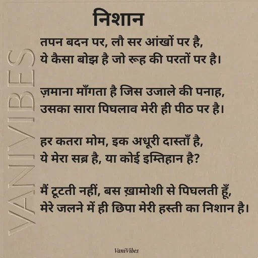 Quote by Vani Vibes - तपन बदन पर, लौ सर आंखों पर है,
ये कैसा बोझ है जो रूह की परतों पर है।

ज़माना माँगता है जिस उजाले की पनाह,
उसका सारा पिघलाव मेरी ही पीठ पर है।

​हर कतरा मोम, इक अधूरी दास्ताँ है,
ये मेरा सब्र है, या कोई इम्तिहान है?

मैं टूटती नहीं, बस ख़ामोशी से पिघलती हूँ,
मेरे जलने में ही छिपा मेरी हस्ती का निशान है।निशान  - Made using Quotes Creator App, Post Maker App