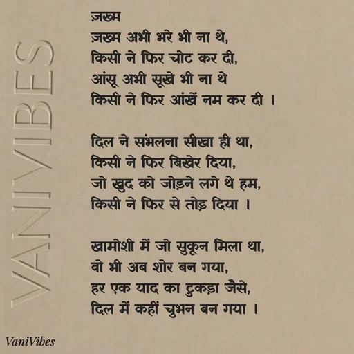 Quote by Vani Vibes - ज़ख्म 
ज़ख्म अभी भरे भी ना थे,
किसी ने फिर चोट कर दी,
आंसू अभी सूखे भी ना थे
किसी ने फिर आंखें नम कर दी ।

दिल ने संभलना सीखा ही था,
किसी ने फिर बिखेर दिया,
जो खुद को जोड़ने लगे थे हम,
किसी ने फिर से तोड़ दिया ।

खामोशी में जो सुकून मिला था,
वो भी अब शोर बन गया,
हर एक याद का टुकड़ा जैसे,
दिल में कहीं चुभन बन गया । - Made using Quotes Creator App, Post Maker App