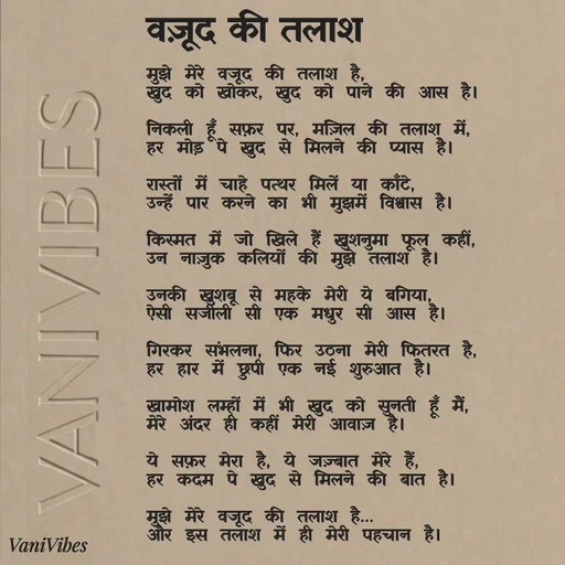 Quote by Vani Vibes - मुझे मेरे वजूद की तलाश है,
खुद को खोकर, खुद को पाने की आस है।

निकली हूँ सफ़र पर, मंज़िल की तलाश में,
हर मोड़ पे खुद से मिलने की प्यास है।

रास्तों में चाहे पत्थर मिलें या काँटे,
उन्हें पार करने का भी मुझमें विश्वास है।

किस्मत में जो खिले हैं खुशनुमा फूल कहीं,
उन नाज़ुक कलियों की मुझे तलाश है।

उनकी खुशबू से महके मेरी ये बगिया,
ऐसी सजीली सी एक मधुर सी आस है।

गिरकर संभलना, फिर उठना मेरी फितरत है,
हर हार में छुपी एक नई शुरुआत है।

खामोश लम्हों में भी खुद को सुनती हूँ मैं,
मेरे अंदर ही कहीं मेरी आवाज़ है।

ये सफ़र मेरा है, ये जज़्बात मेरे हैं,
हर कदम पे खुद से मिलने की बात है।

मुझे मेरे वजूद की तलाश है…
और इस तलाश में ही मेरी पहचान है।वज़ूद की तलाश  - Made using Quotes Creator App, Post Maker App