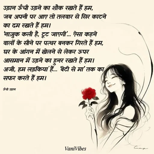 Quote by Vani Vibes - उड़ान ऊँची उड़ने का शौक रखते हैं हम,
जब अपनी पर आए तो तलवार से सिर काटने का दम रखते हैं हम।
'नाज़ुक कली है, टूट जाएगी'... ऐसा कहने वालों के सीने पर पत्थर बनकर गिरते हैं हम,
घर के आंगन में खेलने से लेकर ऊपर आसमान में उड़ने का हुनर रखते हैं हम।
अजी, हम लड़कियां हैं... 'बेटी से मां' तक का सफर करते हैं हम।

ऊँची उड़ान  - Made using Quotes Creator App, Post Maker App