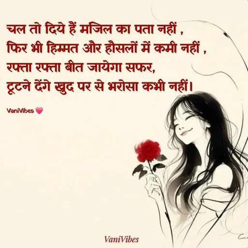 Quote by Vani Vibes - चल तो दिये हैं मंजिल का पता नहीं ,
फिर भी हिम्मत और हौसलों में कमी नहीं ,
रफ्ता रफ्ता बीत जायेगा सफर, 
टूटने देंगे खुद पर से भरोसा कभी नहीं। 

VaniVibes ❤️ - Made using Quotes Creator App, Post Maker App