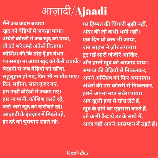 Quote by Vani Vibes - मैंने जब कदम बढ़ाया 
खुद को बेड़ियों में जकड़ा पाया।
अंधेरी कोठरी में जब खुद को पाया,
वो दर्द भरे लम्हे अकेले बिताया।
कोशिश की कि तोड़ दूँ हर बंधन,
पर समझ ना आया खुद को कैसे बचाऊँ।
बेरहमी से जब बेड़ियों को खींचा,
लहूलुहान हो गए, फिर भी ना तोड़ पाए।
दिन, महीना, साल गुजर गए,
हम उन्हीं बेड़ियों में जकड़ गए।
हार ना मानी, कोशिश करते रहे,
ज़र्रा-ज़र्रा खुद को खरोंचते रहे।
आज़ादी के इंतज़ार में मिटते रहे,
हर दर्द को चुपचाप सहते रहे।पर हिम्मत की चिंगारी बुझी नहीं,
अंदर की लौ कभी थमी नहीं।
एक दिन वो वक्त भी आया,
जब साहस ने ज़ोर लगाया।
टूट गईं सारी जंजीरें आखिर,
और हमने खुद को आज़ाद पाया।
समाज की बेड़ियों से निकलकर,
अपने अस्तित्व को फिर अपनाया।
अंधेरों की उस कोठरी से निकलकर,
हमने अपना नया सवेरा पाया। 
अब खुली हवा में सांस लेते हैं,
खुद के होने का एहसास करते हैं,
जो कभी कैद थे डर के साये में,
आज वही अपने आसमान में उड़ते हैं। आज़ादी/Ajaadi  - Made using Quotes Creator App, Post Maker App