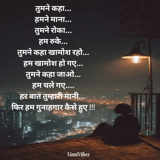 Quote by Vani Vibes - तुमने कहा...
हमने माना...
तुमने रोका...
हम रुके...
तुमने कहा खामोश रहो...
हम खामोश हो गए...
तुमने कहा जाओ...
हम चले गए....
हर बात तुम्हारी मानी... 
फिर हम गुनाहगार कैसे हुए !!! - Made using Quotes Creator App, Post Maker App