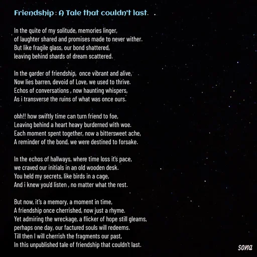 Quote by Sonalika Samantaray - Friendship : A Tale that couldn't last.

In the quite of my solitude, memories linger,
of laughter shared and promises made to never wither.
But like fragile glass, our bond shattered,
leaving behind shards of dream scattered.

In the garder of friendship,  once vibrant and alive,
Now lies barren, devoid of Love, we used to thrive.
Echos of conversations , now haunting whispers,
As i transverse the ruins of what was once ours.

ohh!! how swiftly time can turn friend to foe,
Leaving behind a heart heavy burderned with woe.
Each moment spent together, now a bittersweet ache,
A reminder of the bond, we were destined to forsake.

In the echos of hallways, where time loss it's pace,
we craved our initials in an old wooden desk.
You held my secrets, like birds in a cage,
And i knew you'd listen , no matter what the rest.

But now, it's a memory, a moment in time,
A friendship once cherrished, now just a rhyme.
Yet admiring the wreckage, a flicker of hope still gleams,
perhaps one day, our factured souls will redeems.
Till then I will cherrish the fragments our past,
In this unpublished tale of friendship that couldn't last.

-Sona - Made using Quotes Creator App, Post Maker App