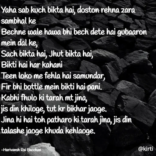 Quote by Sonalika Samantaray - Yaha sab kuch bikta hai, doston rehna zara
sambhal ke
Bechne wale hawa bhi bech dete hai gubaaron
mein dal ke,
Sach bikta hai, Jhut bikta hai,
Bikti hai har kahani
Teen loko me fehla hai samundar,
Fir bhi bottle mein bikti hai pani.
Kabhi fhulo ki tarah mt jina,
jis din khiloge, tut kr bikhar jaoge.
Jina hi hai toh patharo ki tarah jina, jis din
talashe jaoge khuda kehlaoge.
-Harivansh Rai Bacchan
@kirti
 - Made using Quotes Creator App, Post Maker App