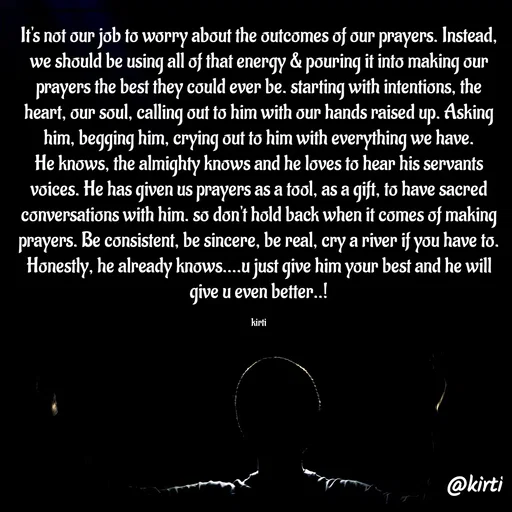 Quote by Sonalika Samantaray - It's not our job to worry about the outcomes of our prayers. Instead, we should be using all of that energy & pouring it into making our prayers the best they could ever be. starting with intentions, the heart, our soul, calling out to him with our hands raised up. Asking him, begging him, crying out to him with everything we have. He knows, the almighty knows and he loves to hear his servants voices. He has given us prayers as a tool, as a gift, to have sacred conversations with him. so don't hold back when it comes of making prayers. Be consistent, be sincere, be real, cry a river if you have to. Honestly, he already knows....u just give him your best and he will give u even better..!

kirti - Made using Quotes Creator App, Post Maker App