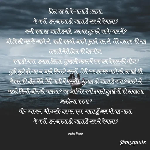 Quote by Navneet Bhengraj Bunty - दिल यह रो के गाता है तराना,
के क्यों, हर अपना हो जाता है सब से बेगाना?
कमी क्या रह जाती हमारे, उस पर लुटाने वाले प्यार में?
जो किसी नए के आने से, कन्नी काटते अपने पुराने यार से, तेरे दस्तक की राह तकती मेरी दिल की देहलीज़,
क्या हो गया, हमारा रिश्ता, तुम्हारी नज़र में एक दम बेकार की चीज़? तुझे सुने हो गए न जाने कितने बरसों, तेरी एक झलक पाने को लगाई थी बेकार की दौड़ मैंने तेरी गली में परसों। गुनाह हो जाता है क्या?अपने से पहले किसी और को चाहना? वह आखिर क्यों हमारी दुहाईयों को समझता अनदेखा करना?
चोट खा कर, भी उसके दर पर पड़ा, गाता हूँ अब भी यह गाना,
के क्यों, हर अपना हो जाता है सब से बेगाना?

नवनीत भेंगराज  - Made using Quotes Creator App, Post Maker App