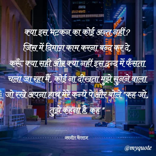 Quote by Navneet Bhengraj Bunty - क्या इस भटकन का कोई अन्त नहीं?
जिस में दिमाग़ काम करना बन्द कर दे,
करूँ क्या सही और क्या नहीं इस द्वन्द में फँसता चला जा रहा मैं, कोई ना दीखता मुझे सुनने वाला जो रखे अपना हाथ मेरे कन्धे पे और बोले "कह जो, तुझे कहना है, कह "


नवनीत भेंगराज  - Made using Quotes Creator App, Post Maker App
