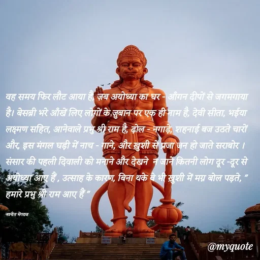Quote by Navneet Bhengraj Bunty - वह समय फिर लौट आया है, ज़ब अयोध्या का घर - आँगन दीपों से जगमगाया है। बेसब्री भरे आँखें लिए लोगों के ज़ुबान पर एक ही नाम है, देवी सीता, भईया लक्ष्मण सहित, आनेवाले प्रभु श्री राम है, ढ़ोल - नगाड़े, शहनाई बज उठते चारों और, इस मंगल घड़ी में नाच - गाने, और ख़ुशी से प्रजा जन हो जाते सराबोर । संसार की पहली दिवाली को मनाने और देखने  न जाने कितनी लोग दूर -दूर से अयोध्या आए हैं , उत्साह के कारण, बिना थके वे भी ख़ुशी में मग्न बोल पड़ते, " हमारे प्रभु श्री राम आए हैं "

नवनीत भेंगराज  - Made using Quotes Creator App, Post Maker App