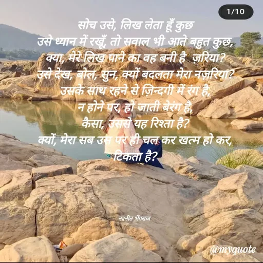 Quote by Navneet Bhengraj Bunty - सोच उसे, लिख लेता हूँ कुछ
उसे ध्यान में रखूँ, तो सवाल भी आते बहुत कुछ,
क्या, मेरे लिख पाने का वह बनी है  ज़रिया?
उसे देख, बोल, सुन, क्यों बदलता मेरा नज़रिया?
उसके साथ रहने से ज़िन्दगी में रंग है,
न होने पर, हो जाती बेरंग है,
कैसा, उससे यह रिश्ता है?
क्यों, मेरा सब उस पर ही चल कर खत्म हो कर,
टिकता है?




नवनीत भेंगराज  - Made using Quotes Creator App, Post Maker App