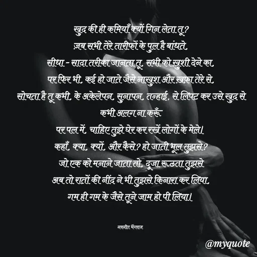 Quote by Navneet Bhengraj Bunty - खुद की ही कमियाँ क्यों गिन लेता तू?
ज़ब सभी तेरे तारीफों के पुल है बांधते,
सीधा - सादा तरीका जानता तू, सभी को ख़ुशी देने का,
पर फिर भी, कई हो जाते जैसे नाखुश और ख़फ़ा तेरे से,
सोचता है तू कभी, के अकेलेपन, सुनापन, तन्हाई, से लिपट कर उसे खुद से कभी अलग ना करूँ
पर पल में, चाहिए तुझे घेर कर रखें लोगों के मेले।
कहाँ, क्या, क्यों, और कैसे? हो जाती भूल तुझसे?
जो एक को मनाने जाता तो, दूजा रूठता तुझसे
अब तो रातों की नींद ने भी तुझसे किनारा कर लिया,
गम ही गम के जैसे तूने जाम हो पी लिया।


नवनीत भेंगराज  - Made using Quotes Creator App, Post Maker App