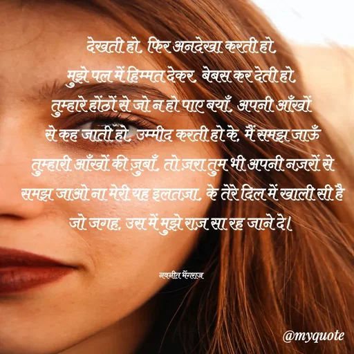 Quote by Navneet Bhengraj Bunty - देखती हो, फिर अनदेखा करती हो,
मुझे पल में हिम्मत देकर, बेबस कर देती हो,
तुम्हारे होंठों से जो न हो पाए बयाँ, अपनी आँखों 
से कह जाती हो, उम्मीद करती हो के, मैं समझ जाऊँ
तुम्हारी आँखों की ज़ुबाँ, तो ज़रा तुम भी अपनी नज़रों से समझ जाओ ना मेरी यह इलतज़ा, के तेरे दिल में खाली सी है जो जगह, उस में मुझे राज़ सा रह जाने दे।


नवनीत भेंगराज  - Made using Quotes Creator App, Post Maker App