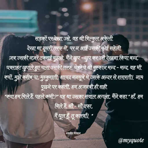 Quote by Navneet Bhengraj Bunty - सड़कों पर देखा उसे, वह थी बिल्कुल अकेली
देखा था दूसरी तरफ से, पर न आई उसकी कोई सहेली
ज़ब उसकी नज़रें टकराई मुझसे, मैंने छुप - छुप कर उसे देखना किया बन्द, घबराहट छुपाते हुए चला उसकी तरफ, चेहरे पे थी मुस्कान मन्द - मन्द, वह भी क्यों, मुझे करीब पा, मुस्कुराती, शायद मनसूबे थे उसके अन्दर से शरारती। नाम पूछने पर कहती, हम अजनबी ही सही
"क्या हम मिले हैं, पहले कभी?" यह था उसका सवाल अगला, मैंने कहा " हाँ, हम मिले हैं, सौ - सौ दफा,
मैं धूल हूँ, तू कारवाँ। "


नवनीत भेंगराज  - Made using Quotes Creator App, Post Maker App