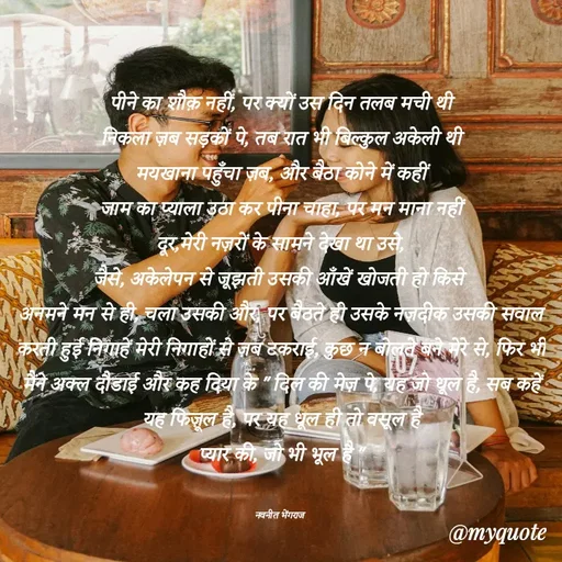 Quote by Navneet Bhengraj Bunty - पीने का शौक़ नहीं, पर क्यों उस दिन तलब मची थी
निकला ज़ब सड़कों पे, तब रात भी बिल्कुल अकेली थी
मयखाना पहुँचा ज़ब, और बैठा कोने में कहीं
जाम का प्याला उठा कर पीना चाहा, पर मन माना नहीं
दूर,मेरी नज़रों के सामने देखा था उसे,
जैसे, अकेलेपन से जूझती उसकी आँखें खोजती हो किसे 
अनमने मन से ही, चला उसकी और, पर बैठते ही उसके नज़दीक उसकी सवाल करती हुई निगाहें मेरी निगाहों से ज़ब टकराई, कुछ न बोलते बने मेरे से, फिर भी मैंने अक्ल दौडाई और कह दिया के " दिल की मेज़ पे, यह जो धूल है, सब कहें यह फिज़ूल है, पर यह धूल ही तो वसूल है
प्यार की, जो भी भूल है "


नवनीत भेंगराज  - Made using Quotes Creator App, Post Maker App