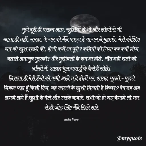 Quote by Navneet Bhengraj Bunty - मुझे दूरी ही पसन्द आए, खुशियों से भी और लोगों से भी
आता ही नहीं, समझ, के गम को मैंने पकड़ा है या गम ने मुझको, मेरी कोशिश सब को खुश रखने की, होती क्यों ना पूरी? कमियों को गिना कर क्यों लोग बताते अमानुष मुझको? दौरे मुसीबतों के कम ना होते, नींद नहीं रातों को आँखों में, शायद भूल गया हूँ के कैसे हैं सोते।
निराशा ही मेरी हँसी को कभी आने न दे होठों पर, शायद  पूछते - पूछते निकल पड़ा हूँ किसी दिन, यह जानने के ख़ुशी मिलती है किधर? बेवजह अब लगने लगे हैं ख़ुशी के मेले और उसके नज़ारे, सभी जो हो गए बेगाने तो गम से ही जोड़ लिए मैंने रिश्ते सारे 

नवनीत भेंगराज  - Made using Quotes Creator App, Post Maker App