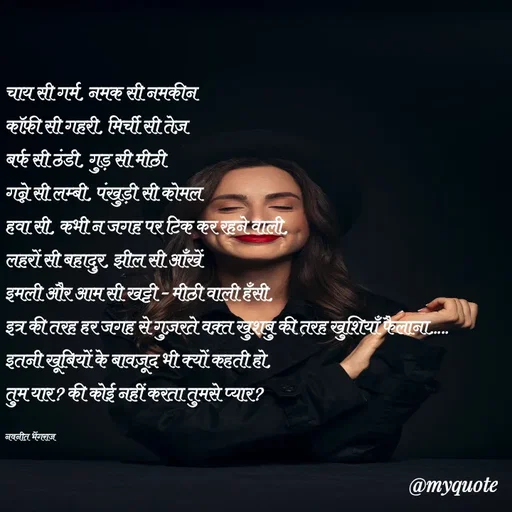 Quote by Navneet Bhengraj Bunty - चाय सी गर्म, नमक सी नमकीन
कॉफ़ी सी गहरी, मिर्ची सी तेज़
बर्फ सी ठंडी, गुड़ सी मीठी
गन्ने सी लम्बी, पंखुड़ी सी कोमल
हवा सी, कभी न जगह पर टिक कर रहने वाली,
लहरों सी बहादुर, झील सी आँखें
इमली और आम सी खट्टी - मीठी वाली हँसी,
इत्र की तरह हर जगह से गुज़रते वक़्त खुशबु की तरह खुशियाँ फैलाना.....
इतनी खूबियों के बावज़ूद भी क्यों कहती हो,
तुम यार? की कोई नहीं करता तुमसे प्यार?

नवनीत भेंगराज  - Made using Quotes Creator App, Post Maker App