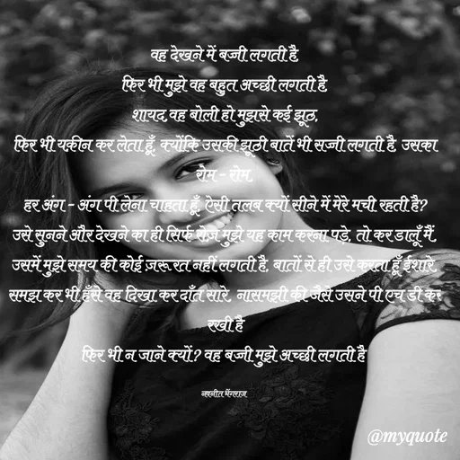 Quote by Navneet Bhengraj Bunty - वह देखने में बच्ची लगती है,
फिर भी मुझे वह बहुत अच्छी लगती है,
शायद,वह बोली हो मुझसे कई झूठ,
फिर भी यक़ीन कर लेता हूँ, क्योंकि उसकी झूठी बातें भी सच्ची लगती है, उसका रोम - रोम,
हर अंग - अंग पी लेना चाहता हूँ, ऐसी तलब क्यों सीने में मेरे मची रहती है? उसे सुनने और देखने का ही सिर्फ रोज़ मुझे यह काम करना पड़े, तो कर डालूँ मैं, उसमें मुझे समय की कोई ज़रूरत नहीं लगती है, बातों से ही उसे करता हूँ ईशारे, समझ कर भी हँसे वह दिखा कर दाँत सारे, नासमझी की जैसे उसने पी एच डी कर रखी है
फिर भी न जाने क्यों? वह बच्ची मुझे अच्छी लगती है 

नवनीत भेंगराज  - Made using Quotes Creator App, Post Maker App