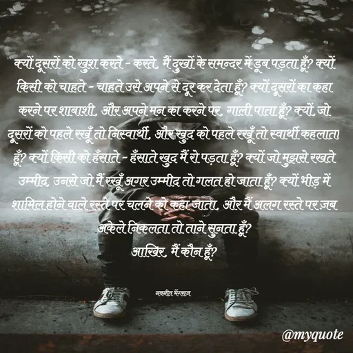 Quote by Navneet Bhengraj Bunty - क्यों दूसरों को खुश करते - करते, मैं दुखों के समन्दर में डूब पड़ता हूँ? क्यों किसी को चाहते - चाहते उसे अपने से दूर कर देता हूँ? क्यों दूसरों का कहा करने पर शाबाशी, और अपने मन का करने पर, गाली पाता हूँ? क्यों,जो दूसरों को पहले रखूँ तो निस्वार्थी, और खुद को पहले रखूँ तो स्वार्थी कहलाता हूँ? क्यों किसी को हँसाते - हँसाते खुद मैं रो पड़ता हूँ? क्यों जो मुझसे रखते उम्मीद, उनसे जो मैं रखूँ अगर उम्मीद तो गलत हो जाता हूँ? क्यों भीड़ में शामिल होने वाले रस्ते पर चलने को कहा जाता, और मैं अलग रस्ते पर ज़ब अकेले निकलता तो ताने सुनता हूँ?
आखिर, मैं कौन हूँ?


नवनीत भेंगराज  - Made using Quotes Creator App, Post Maker App