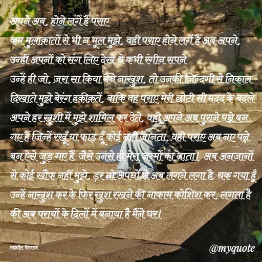 Quote by Navneet Bhengraj Bunty - अपने अब, होने लगें हैं पराए
कम मुलाक़ातों से भी न भूल मुझे, वही पराए होने लगें हैं अब अपने, उन्हीं अपनों को संग लिए देखे थे कभी रंगीन सपने
उन्हें ही जो, ज़रा सा किया मैंने नाखुश, तो उनकी ज़िन्दगी से निकाल दिखाते मुझे बेरंग हक़ीक़तें, बाकि वह पराए मेरी छोटी सी मदद के बदले अपने हर ख़ुशी में मुझे शामिल कर देते, वही अपने अब पुराने पन्ने बन गए हैं जिन्हें रखूँ या फाड़ दूँ कोई नहीं जानता, वही पराए अब नए पन्ने बन ऐसे जुड़ गए हैं, जैसे उनसे हो मेरा जन्मों का नाता। अब अनजानों से कोई खौफ नहीं मुझे, ड़र तो अपनों से अब लगने लगा है, थक गया हूँ उन्हें नाखुश कर के फिर खुश रखने की नाकाम कोशिश कर, लगता है की अब परायों के दिलों में बनाया है मैंने घर।


नवनीत भेंगराज  - Made using Quotes Creator App, Post Maker App