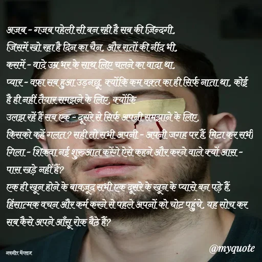 Quote by Navneet Bhengraj Bunty - अजब - गजब पहेली सी बन रही है सब की ज़िन्दगी,
जिसमें खो रहा है दिन का चैन, और रातों की नींद भी,
कसमें - वादे उम्र भर के साथ लिए चलने का वादा था,
प्यार - वफ़ा सब हुआ उड़नछू, क्योंकि कम वक़्त का ही सिर्फ नाता था, कोई है ही नहीं तैयार समझने के लिए, क्योंकि 
उलझ रहें हैं सब एक - दूसरे से सिर्फ अपनी समझाने के लिए,
किसको कहें गलत? सही तो सभी अपनी - अपनी जगह पर हैं, मिटा कर सभी गिला - शिकवा नई शुरुआत करेंगे ऐसे कहने और करने वाले क्यों आस - पास खड़े नहीं हैं?
एक ही खून होने के बावज़ूद सभी एक दूसरे के खून के प्यासे बन पड़े हैं, हिंसात्मक वचन और कर्म करने से पहले अपनों को चोट पहुंचे, यह सोच कर सब कैसे अपने आँसू रोक बैठे हैं?


नवनीत भेंगराज  - Made using Quotes Creator App, Post Maker App