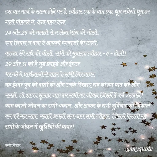 Quote by Navneet Bhengraj Bunty - इस बार मार्च के खत्म होने पर है, त्यौहार एक के बाद एक, धूम मचेगी धूम हर गली मोहल्ले में, देख बहन देख
24 और 25 को गलती से न लेना भांग की गोली,
रंगा सियार न बना दें आपको रंगबाज़ों की टोली,
कान्हा रंगे राधे की चोली, सभी को मुबारक त्यौहार - ए - होली।
29 और 31 को है गुड फ्राइडे और ईस्टर
भर उठेंगे प्रार्थनाओं से शहर के सभी गिरज़ाघर
वह ईश्वर पुत्र की बातों को और उनके दिखाए राह को हम याद करें और समझें, तो शायद सुलझ जाए हम सभी का जीवन जिसमें हैं कई उलझनें।
काम काज़ी जीवन का सभी थकान, और अन्दर के सभी दुर्विचार को निकाल कर करें मन साफ, मनायें अपनों संग आप सभी त्यौहार, जिससे फैलती रहे सभी के जीवन में खुशियों की बहार।


नवनीत भेंगराज  - Made using Quotes Creator App, Post Maker App