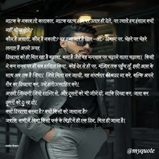 Quote by Navneet Bhengraj Bunty - नाटक के नकाब तो कलाकार, नाटक खत्म होने पर उतार ही देते, पर उससे हम इंसान क्यों नहीं सीख लेते?
कौन है असली, कौन है नकली? यह द्वन्द चले है दिल - ओ - दिमाग पर, चेहरे पर चेहरे लगाए हैं अपने ऊपर 
दिखावा को ही मिल रहा है बढ़ावा, बना है जैसे वह भगवान पर चढ़ाने वाला चढ़ावा। किसी ने कम समय पर ही सब हासिल किया , कोई देर से ही पर, मंज़िल तक पहुँच लूँ, इसी आस के साथ अब तक है जिया। जिसे मिला सब जल्दी, वह संघर्षरत की मदद ना करे, बल्कि अपने रौब का दिखावा कर, उसे हतोउत्साहित करे। 
अपनी ज़िन्दगी जियो शान्ति से, और दूसरों को भी जीने दो, नाकि दिखा कर, जला कर दूसरों को दुःख दो।
क्यों दिखावा करना है? क्यों किसी को जलाना है?
जबकि, सभी ने बिना किसी फर्क के मिट्टी में ही एक दिन, मिल ही जाना है।



नवनीत भेंगराज  - Made using Quotes Creator App, Post Maker App