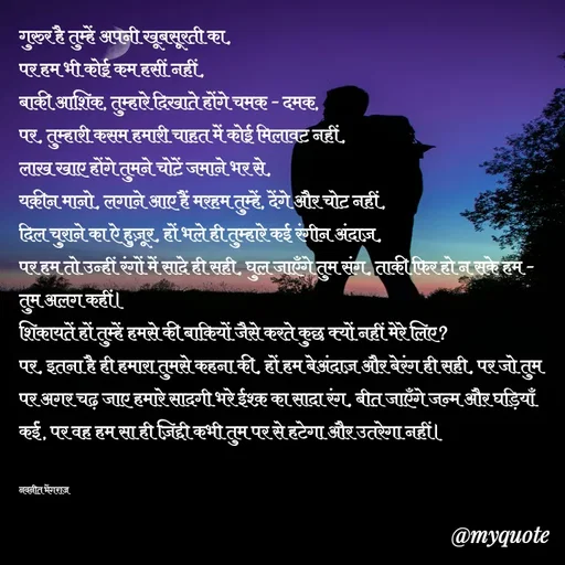 Quote by Navneet Bhengraj Bunty - गुरुर है तुम्हें अपनी खूबसूरती का,
पर हम भी कोई कम हसीं नहीं,
बाकी आशिक, तुम्हारे दिखाते होंगे चमक - दमक,
पर, तुम्हारी कसम हमारी चाहत में कोई मिलावट नहीं,
लाख खाए होंगे तुमने चोटें जमाने भर से, 
यक़ीन मानो, लगाने आए हैं मरहम तुम्हें, देंगे और चोट नहीं,
दिल चुराने का ऐ हुज़ूर, हों भले ही तुम्हारे कई रंगीन अंदाज़,
पर हम तो उन्हीं रंगों में सादे ही सही, घुल जाएँगे तुम संग, ताकी फिर हो न सके हम - तुम अलग कहीं।
शिकायतें हों तुम्हें हमसे की बाकियों जैसे करते कुछ क्यों नहीं मेरे लिए?
पर, इतना है ही हमारा तुमसे कहना की, हों हम बेअंदाज़ और बेरंग ही सही, पर जो तुम पर अगर चढ़ जाए हमारे सादगी भरे ईश्क़ का सादा रंग, बीत जाएँगे जन्म और घड़ियाँ कईं, पर वह हम सा ही ज़िद्दी कभी तुम पर से हटेगा और उतरेगा नहीं।


नवनीत भेंगराज  - Made using Quotes Creator App, Post Maker App