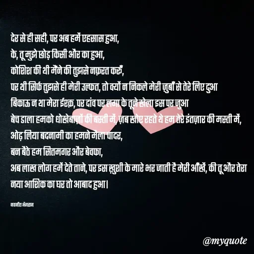 Quote by Navneet Bhengraj Bunty - देर से ही सही, पर अब हमें एहसास हुआ,
के, तू मुझे छोड़ किसी और का हुआ,
कोशिश की थी मैंने की तुझसे नफ़रत करूँ,
पर थी सिर्फ तुझसे ही मेरी उल्फत, तो क्यों न निकले मेरी ज़ुबाँ से तेरे लिए दुआ
बिकाऊ न था मेरा ईश्क़, पर दांव पर लगा के तूने खेला इस पर जुआ 
बेच डाला हमको धोखेबाज़ों की बस्ती में, ज़ब खोए रहते थे हम तेरे इंतज़ार की मस्ती में,
ओढ़ लिया बदनामी का हमने मैला चादर,
बन बैठे हम सितमगर और बेवफा, 
अब लाख लोग हमें देते ताने, पर इस ख़ुशी के मारे भर जाती है मेरी आँखें, की तू और तेरा नया आशिक का घर तो आबाद हुआ।

नवनीत भेंगराज  - Made using Quotes Creator App, Post Maker App