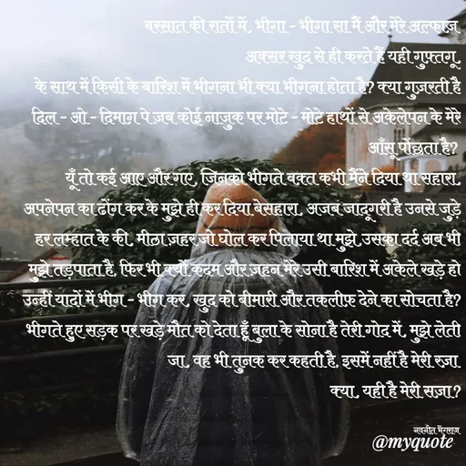 Quote by Navneet Bhengraj Bunty - बरसात की रातों में, भीगा - भीगा सा मैं और मेरे अल्फाज़ 
अक्सर खुद से ही करते हैं यही गुफ़्तगू,
के साथ में किसी के बारिश में भीगना भी क्या भीगना होता है? क्या गुज़रती है दिल - ओ - दिमाग़ पे ज़ब कोई नाजुक पर मोटे - मोटे हाथों से अकेलेपन के मेरे आँसू पोंछता है? 
यूँ तो कई आए और गए, जिनको भीगते वक़्त कभी मैंने दिया था सहारा, अपनेपन का ढोंग कर के मुझे ही कर दिया बेसहारा, अजब जादूगरी है उनसे जुड़े हर लम्हात के की, मीठा ज़हर जो घोल कर पिलाया था मुझे,उसका दर्द अब भी मुझे तड़पाता है, फिर भी क्यों कदम और ज़हन मेरे उसी बारिश में अकेले खड़े हो उन्हीं यादों में भीग - भीग कर, खुद को बीमारी और तकलीफ़ देने का सोचता है? भीगते हुए सड़क पर खड़े मौत को देता हूँ बुला के सोना है तेरी गोद में, मुझे लेती जा, वह भी तुनक कर कहती है, इसमें नहीं है मेरी रज़ा 
क्या, यही है मेरी सज़ा?

नवनीत भेंगराज  - Made using Quotes Creator App, Post Maker App