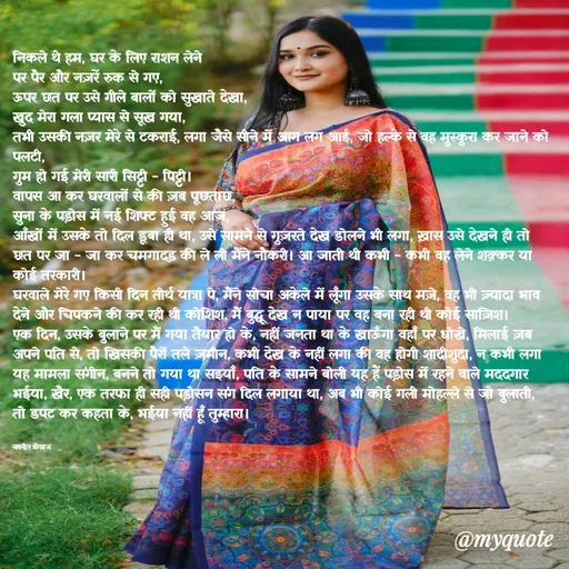 Quote by Navneet Bhengraj Bunty - निकले थे हम, घर के लिए राशन लेने 
पर पैर और नज़रें रुक से गए,
ऊपर छत पर उसे गीले बालों को सुखाते देखा,
खुद मेरा गला प्यास से सूख गया,
तभी उसकी नज़र मेरे से टकराई, लगा जैसे सीने में आग लग आई, जो हल्के से वह मुस्कुरा कर जाने को पलटी,
गुम हो गई मेरी सारी सिट्टी - पिट्टी।
वापस आ कर घरवालों से की ज़ब पूछताछ,
सुना के पड़ोस में नई शिफ्ट हुई वह आज,
आँखों में उसके तो दिल डूबा ही था, उसे सामने से गुज़रते देख डोलने भी लगा, ख़ास उसे देखने ही तो छत पर जा - जा कर चमगादड़ की ले ली मैंने नौकरी। आ जाती थी कभी - कभी वह लेने शक़्कर या कोई तरकारी।
घरवाले मेरे गए किसी दिन तीर्थ यात्रा पे, मैंने सोचा अकेले में लूँगा उसके साथ मज़े, वह भी ज़्यादा भाव देने और चिपकने की कर रही थी कोशिश, मैं बुद्धू देख न पाया पर वह बना रही थी कोई साज़िश।
एक दिन, उसके बुलाने पर मैं गया तैयार हो के, नहीं जनता था के खाऊँगा वहाँ पर धोखे, मिलाई ज़ब अपने पति से, तो खिसकी पैरों तले ज़मीन, कभी देख के नहीं लगा की वह होगी शादीशुदा, न कभी लगा यह मामला संगीन, बनने तो गया था सइयाँ, पति के सामने बोली यह हैं पड़ोस में रहने वाले मददगार भईया, खैर, एक तरफा ही सही पड़ोसन संग दिल लगाया था, अब भी कोई गली मोहल्ले से जो बुलाती, तो डपट कर कहता के, भईया नहीं हूँ तुम्हारा।


नवनीत भेंगराज  - Made using Quotes Creator App, Post Maker App