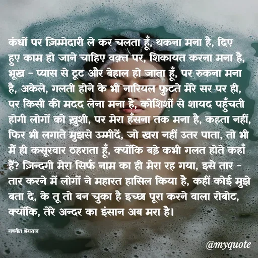 Quote by Navneet Bhengraj Bunty - कंधों पर ज़िम्मेदारी ले कर चलता हूँ, थकना मना है, दिए हुए काम हो जाने चाहिए वक़्त पर, शिकायत करना मना है, भूख - प्यास से टूट और बेहाल हो जाता हूँ, पर रुकना मना है, अकेले, गलती होने के भी नारियल फुटते मेरे सर पर ही, पर किसी की मदद लेना मना है, कोशिशों से शायद पहुँचती होगी लोगों को ख़ुशी, पर मेरा हँसना तक मना है, कहता नहीं, फिर भी लगाते मुझसे उम्मीदें, जो खरा नहीं उतर पाता, तो भी मैं ही कसूरवार ठहराता हूँ, क्योंकि बड़े कभी गलत होते कहाँ हैं? ज़िन्दगी मेरा सिर्फ नाम का ही मेरा रह गया, इसे तार - तार करने में लोगों ने महारत हासिल किया है, कहीं कोई मुझे बता दे, के तू तो बन चुका है इच्छा पूरा करने वाला रोबोट, क्योंकि, तेरे अन्दर का इंसान अब मरा है।

नवनीत भेंगराज  - Made using Quotes Creator App, Post Maker App