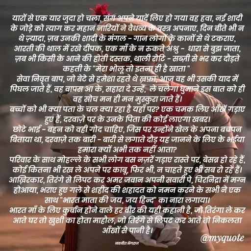Quote by Navneet Bhengraj Bunty - यारों से एक यार जुदा हो चला, संग अपने यादें लिए हो गया वह हवा, नई शादी के जोड़े को त्याग कर महान नारियों ने वैधव्य के वस्त्र अपनाए, दिन बीते भी न थे ज़्यादा, ज़ब उनकी शादी के मंगल - गान लोगों के कानों से थे टकराए,
आरती की थाल में रखे दीपक, एक माँ के न रुकते अश्रु -  धारा से बुझ जाता, ज़ब भी किसी के आने की होती दस्तक, थाली रोटि - सब्ज़ी से भर कर दौड़ते कहती के "मेरा भोलू तो इतना ही है खाता " 
सेवा निवृत बाप, जो बेटे से हमेशा रहते थे ख़फ़ा, आज वह भी उसकी याद में पिघल जाते हैं, वह वापस आ के, सहारा दे उन्हें,  ले चलेगा घुमाने इस बात को ही वह सोच मन ही मन मुस्कुरा जाते हैं।
बच्चों को भी क्या पता के चल क्या रहा है यहाँ पर? एक चमक लिए आँखें गड़ाए हुए हैं, दरवाज़े पर के उनके पिता की कोई लाएगा खबर।
छोटे भाई - बहन को वही गोद चाहिए, जिस पर उन्होंने खेल के अपना बचपन बिताया था, दरवाज़े तक बारी - बारी से लगाते दौड़ यह जानने के लिए के भईया हमारा क्यों अभी तक नहीं आता?
परिवार के साथ मोहल्ले के सभी लोग बस नज़रें गड़ाए रास्ते पर, बेसब्र हो रहे हैं, कोई कितना भी रख ले अपने पर काबू, फिर भी, न चाहते हुए भी सब रो रहे हैं।
आख़िरकार, तिरंगे से लिपट कर अमर जवान अपनी सवारी पे, चिरनिद्रा में मग्न होआया, भराए हुए गले से शहीद की शहादत को नमन करने के सभी ने एक साथ "भारत माता की जय, जय हिन्द" का नारा लगाया।
भारत माँ के लिए कुर्बान होने वाले हर वीर की यही कहानी है, जो तिरंगा ले कर आते घर तो ख़ुशी का होता माहौल, जो तिरंगे से लिपट कर आते तो निकलता आँखों से पानी है।

नवनीत भेंगराज  - Made using Quotes Creator App, Post Maker App
