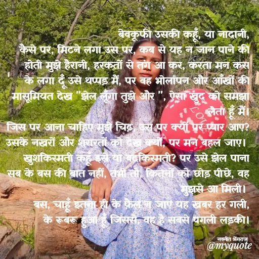 Quote by Navneet Bhengraj Bunty - बेवकूफी उसकी कहूँ, या नादानी,
कैसे पर, मिटने लगा उस पर, कब से यह न जान पाने की होती मुझे हैरानी, हरकतों से तंग आ कर, करता मन कस के लगा दूँ उसे थप्पड़ मैं, पर वह भोलापन और आँखों की मासूमियत देख "झेल लूँगा तुझे और ", ऐसा खुद को समझा लेता हूँ मैं।
जिस पर आना चाहिए मुझे चिढ़, उस पर क्यों पर प्यार आए? उसके नखरों और शरारतों को देख क्यों, पर मन बहल जाए। 
खुशकिस्मती कहूँ इसे या बदकिस्मती? पर उसे झेल पाना सब के बस की बात नहीं, तभी तो, कितनों को छोड़ पीछे, वह मुझसे आ मिली। 
बस, चाहूँ इतना ही के फ़ैल न जाए यह खबर हर गली,
के रूबरू हुआ हूँ जिससे, वह है सबसे पगली लड़की।

नवनीत भेंगराज  - Made using Quotes Creator App, Post Maker App