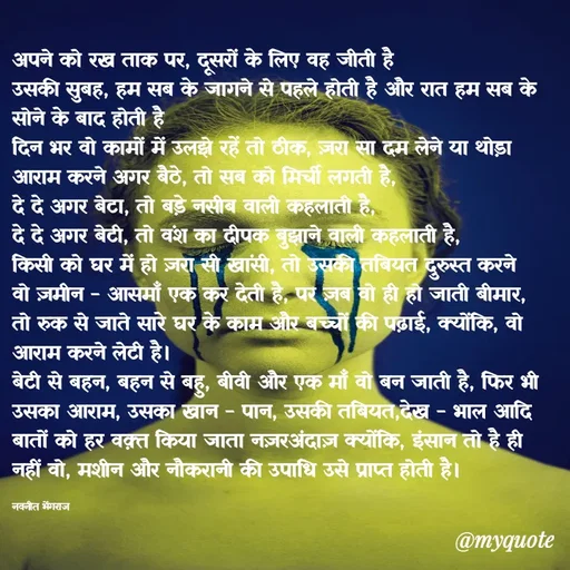 Quote by Navneet Bhengraj Bunty - अपने को रख ताक पर, दूसरों के लिए वह जीती है 
उसकी सुबह, हम सब के जागने से पहले होती है और रात हम सब के सोने के बाद होती है 
दिन भर वो कामों में उलझे रहें तो ठीक, ज़रा सा दम लेने या थोड़ा आराम करने अगर बैठे, तो सब को मिर्ची लगती है,
दे दे अगर बेटा, तो बड़े नसीब वाली कहलाती है,
दे दे अगर बेटी, तो वंश का दीपक बुझाने वाली कहलाती है,
किसी को घर में हो ज़रा सी खांसी, तो उसकी तबियत दुरुस्त करने वो ज़मीन - आसमाँ एक कर देती है, पर ज़ब वो ही हो जाती बीमार, तो रुक से जाते सारे घर के काम और बच्चों की पढ़ाई, क्योंकि, वो आराम करने लेटी है।
बेटी से बहन, बहन से बहु, बीवी और एक माँ वो बन जाती है, फिर भी उसका आराम, उसका खान - पान, उसकी तबियत,देख - भाल आदि बातों को हर वक़्त किया जाता नज़रअंदाज़ क्योंकि, इंसान तो है ही नहीं वो, मशीन और नौकरानी की उपाधि उसे प्राप्त होती है।

नवनीत भेंगराज  - Made using Quotes Creator App, Post Maker App